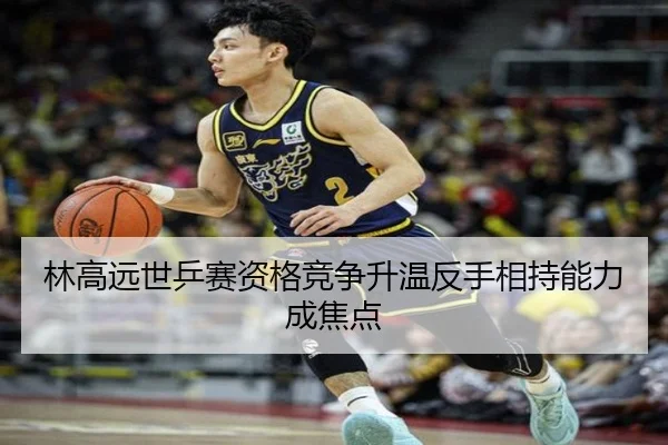 林高远世乒赛资格竞争升温反手相持能力成焦点