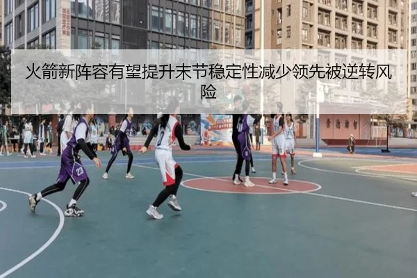 火箭新阵容有望提升末节稳定性减少领先被逆转风险